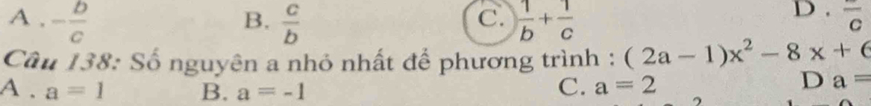 A . - b/c   c/b   1/b + 1/c  D . overline c
B.
C.
Câu 138: Số nguyên a nhỏ nhất để phương trình : (2a-1)x^2-8x+6
A . a=1 B. a=-1
C. a=2
D a=