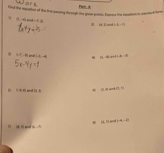 Part - A 
Find the equation of the line passing through the given points. Express the equation in standard form, 
1 (1,-6) and (-7,2)
2) (4,5) and (-3,-1)
3) (-7,-9) and (-3,-4) (-6,-3)
4) (2,-8) and 
5) (-9,6) and (0,3) and (7,1)
6) (3,0)
8) (2,1) and (-4,-2)
7) (8,5) and (6,-7)