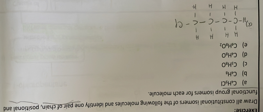 Draw all constitutional isomers of the following molecules and identify one pair of chain, positional and 
functional group isomers for each molecule. 
a) C_4H_9Cl
b) C_4H_8
c) C_3H_8O
d) C_4H_8O
e) C_4H_8O_2
a)