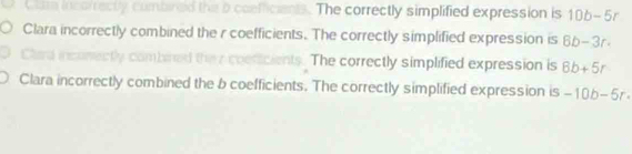 red the b coefficiants. The correctly simplified expression is 10b-5r
Clara incorrectly combined the r coefficients. The correctly simplified expression is 8b-3r. 
ents. The correctly simplified expression is 6b+5r
Clara incorrectly combined the b coefficients. The correctly simplified expression is -10b-5r·