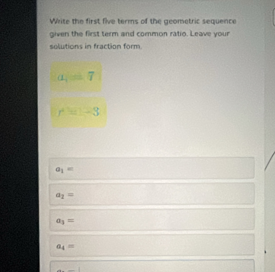 Write the first five terms of the geometric sequence 
given the first term and common ratio. Leave your 
solutions in fraction form.
a=7
r=-3
a_1=
a_2=
a_3=
a_4=
_ 