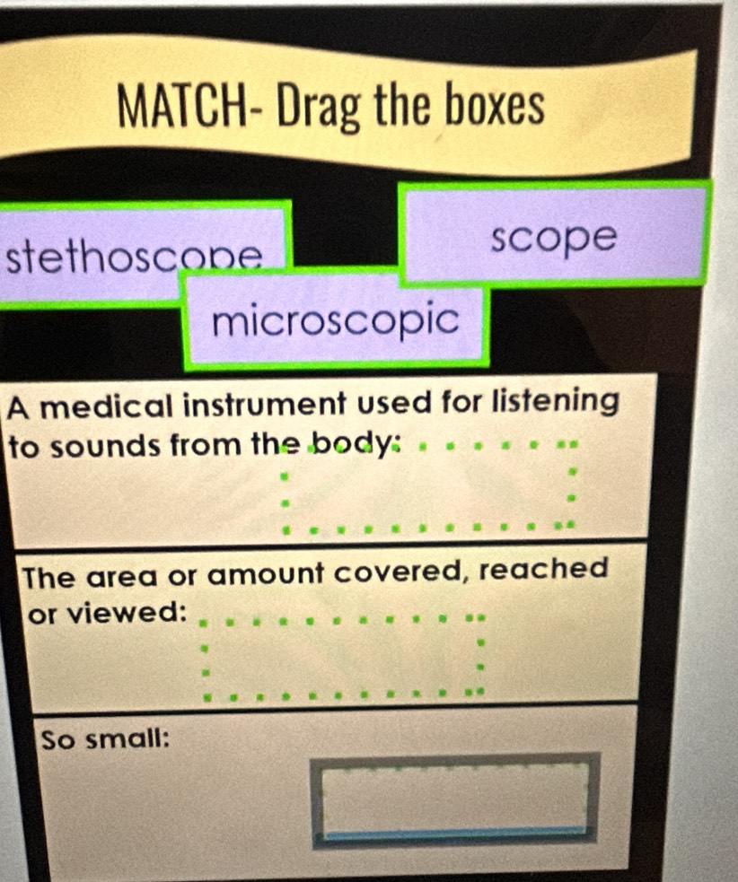 MATCH- Drag the boxes 
stethoscope 
scope 
microscopic 
A medical instrument used for listening 
to sounds from the body: 
The area or amount covered, reached 
or viewed: 
So small: