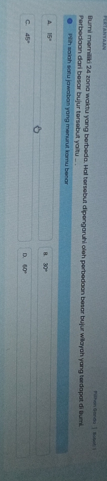 PERTANYAAN
Pilihan Ganda 1 Bobot: 1
Bumi memiliki 24 zona waktu yang berbeda. Hal tersebut dipengaruhi oleh perbedaan besar bujur wilayah yang terdapat di Bumi.
Perbedaan dari besar bujur tersebut yaitu ... .
Pilih salah satu jawaban yang menurut kamu benar
A. 15°
B. 30°
C. 45° D. 60°