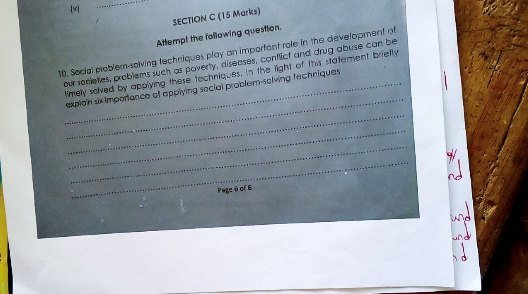 Attempt the following question. 
10. Social problem-solving techniques play an important role in the development of 
our societies, problems such as poverty, diseases, conflict and drug abuse can be 
_ 
timely solved by applying these techniques. In the light of this statement briefly 
_explain six importance of applying social problem-solving techniques 
_ 
_ 
_ 
_ 
Page 6 of 6