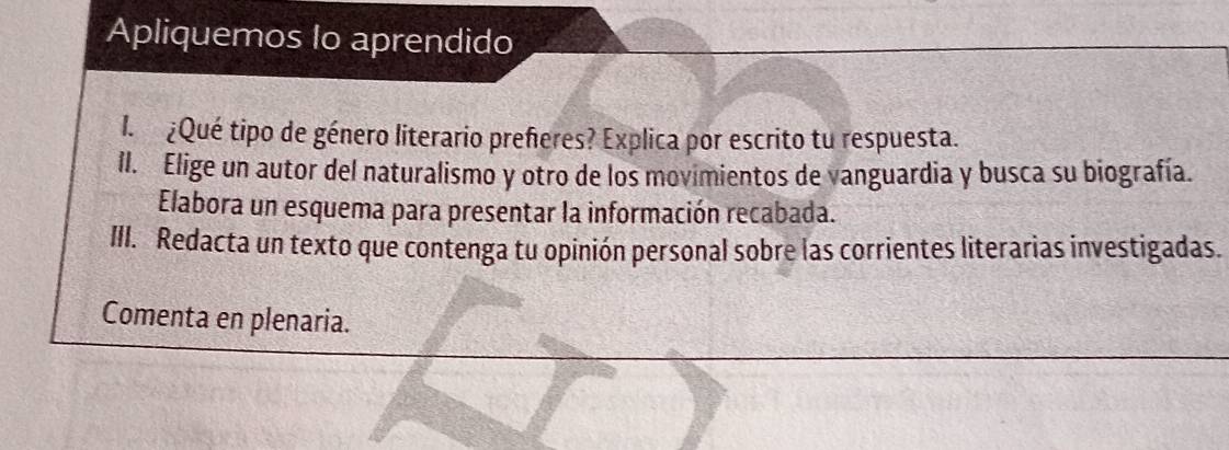 Apliquemos lo aprendido 
I. ¿Qué tipo de género literario prefieres? Explica por escrito tu respuesta. 
II. Elige un autor del naturalismo y otro de los movimientos de vanguardia y busca su biografía. 
Elabora un esquema para presentar la información recabada. 
III. Redacta un texto que contenga tu opinión personal sobre las corrientes literarias investigadas. 
Comenta en plenaria.