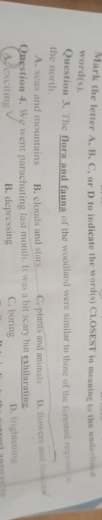Mark the letter A, B, C, or D to indicate the word(s) CLOSEST in meaning to the underlined
word(s).
Question 3. The flora and fauna of the woodland were similar to those of the forested regions to
the north.
A. seas and mountains B. clouds and stars C. plants and animals D. flowers and insects
Question 4. We went parachuting last month. It was a bit scary but exhilarating.
C. boring
Aexciting B. depressing D. frightening