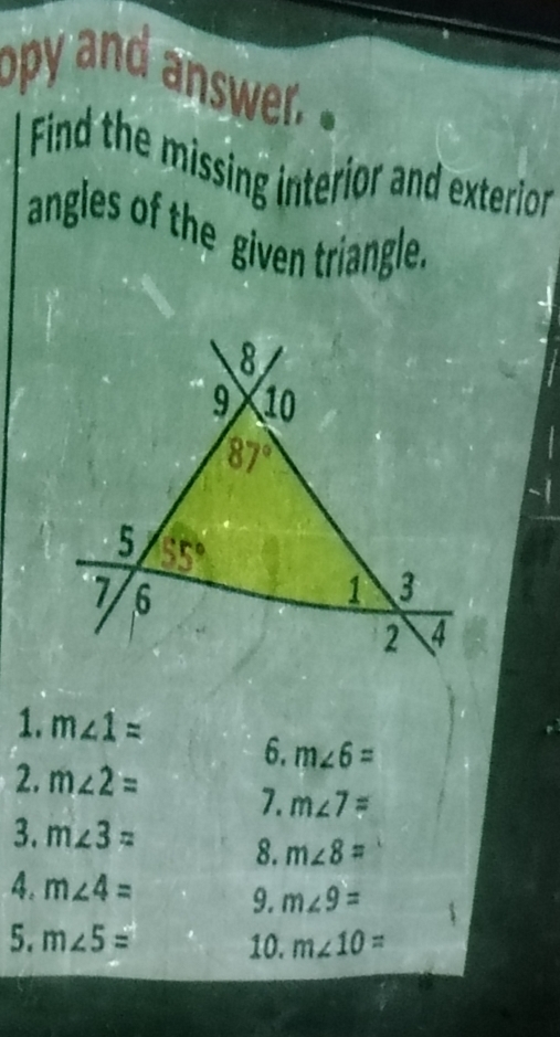 opy and answer.
Find the missing interior and exterior
angles of the given triangle.
1. m∠ 1= 6. m∠ 6=
2. m∠ 2= 7. m∠ 7=
3. m∠ 3= 8. m∠ 8=
4. m∠ 4= 9. m∠ 9=
5. m∠ 5= 10. m∠ 10=