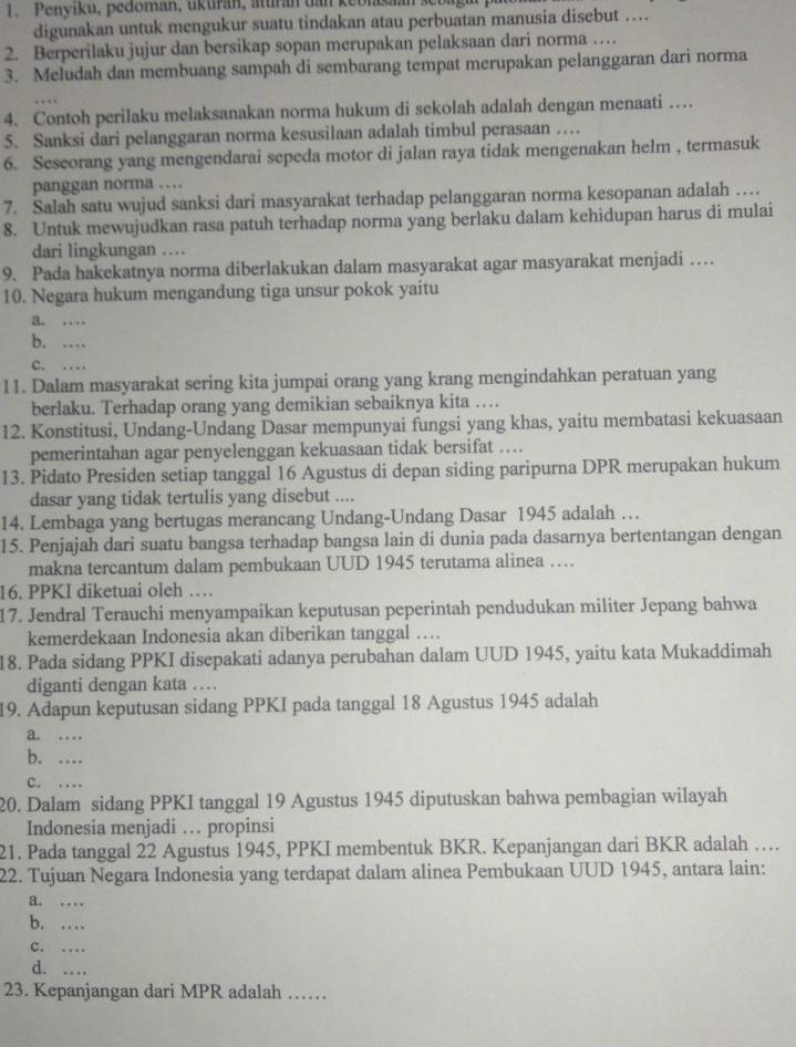 Penyiku, pedoman, ukuran, aturan dan keblaşaan sebagar pr
digunakan untuk mengukur suatu tindakan atau perbuatan manusia disebut ….
2. Berperilaku jujur dan bersikap sopan merupakan pelaksaan dari norma …
3. Meludah dan membuang sampah di sembarang tempat merupakan pelanggaran dari norma
4. Contoh perilaku melaksanakan norma hukum di sekolah adalah dengan menaati …
5. Sanksi dari pelanggaran norma kesusilaan adalah timbul perasaan …
6. Seseorang yang mengendarai sepeda motor di jalan raya tidak mengenakan helm , termasuk
panggan norma …
7. Salah satu wujud sanksi dari masyarakat terhadap pelanggaran norma kesopanan adalah …
8. Untuk mewujudkan rasa patuh terhadap norma yang berlaku dalam kehidupan harus di mulai
dari lingkungan …
9. Pada hakekatnya norma diberlakukan dalam masyarakat agar masyarakat menjadi …
10. Negara hukum mengandung tiga unsur pokok yaitu
a. ..
b. …
c. …
11. Dalam masyarakat sering kita jumpai orang yang krang mengindahkan peratuan yang
berlaku. Terhadap orang yang demikian sebaiknya kita …
12. Konstitusi, Undang-Undang Dasar mempunyai fungsi yang khas, yaitu membatasi kekuasaan
pemerintahan agar penyelenggan kekuasaan tidak bersifat ….
13. Pidato Presiden setiap tanggal 16 Agustus di depan siding paripurna DPR merupakan hukum
dasar yang tidak tertulis yang disebut ....
14. Lembaga yang bertugas merancang Undang-Undang Dasar 1945 adalah …
15. Penjajah dari suatu bangsa terhadap bangsa lain di dunia pada dasarnya bertentangan dengan
makna tercantum dalam pembukaan UUD 1945 terutama alinea ……
16. PPKI diketuai oleh …
17. Jendral Terauchi menyampaikan keputusan peperintah pendudukan militer Jepang bahwa
kemerdekaan Indonesia akan diberikan tanggal …
18. Pada sidang PPKI disepakati adanya perubahan dalam UUD 1945, yaitu kata Mukaddimah
diganti dengan kata …
19. Adapun keputusan sidang PPKI pada tanggal 18 Agustus 1945 adalah
a. ._
b. …_
C. …_
20. Dalam sidang PPKI tanggal 19 Agustus 1945 diputuskan bahwa pembagian wilayah
Indonesia menjadi … propinsi
21. Pada tanggal 22 Agustus 1945, PPKI membentuk BKR. Kepanjangan dari BKR adalah …
22. Tujuan Negara Indonesia yang terdapat dalam alinea Pembukaan UUD 1945, antara lain:
a. ...
b. …
c. …
d. …_
23. Kepanjangan dari MPR adalah ……