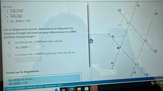 Donné:
overleftrightarrow HQ||overleftrightarrow OW
overleftrightarrow XRparallel overleftrightarrow GB
m∠ MIG=116°
Sur le diagramme donné, déterminez et étiquetez les
mesures d'angle nécessaires pour déterminer m∠ UMH.
justifiez chaque étape !
La mesure de ∠ UMH peut être calculé.
m∠ UMH= □°
La mesure de ∠ UMHn le peut pas être calculé car
Notes sur le diagramme :
m∠ MIG est danné
m∠ MIG=116°