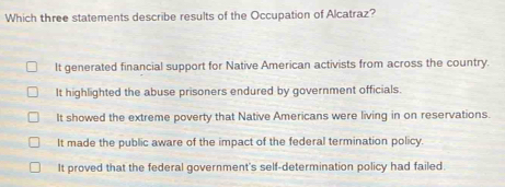 Which three statements describe results of the Occupation of Alcatraz?
It generated financial support for Native American activists from across the country.
It highlighted the abuse prisoners endured by government officials.
It showed the extreme poverty that Native Americans were living in on reservations.
It made the public aware of the impact of the federal termination policy.
It proved that the federal government's self-determination policy had failed.