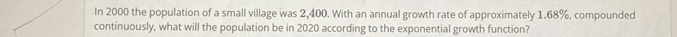 In 2000 the population of a small village was 2,400. With an annual growth rate of approximately 1.68%, compounded 
continuously, what will the population be in 2020 according to the exponential growth function?