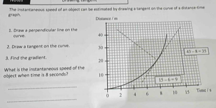 Notes Drwmg
The instantaneous speed of an object can be estimated by drawing a tangent on the curve of a distance-time
graph.
1. Draw a perpendicular line on the
curve.
2. Draw a tangent on the curve.
3. Find the gradient.
What is the instantaneous speed of the
object when time is 8 seconds?
_
_
s