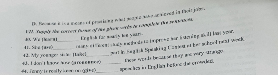 D. Because it is a means of practising what people have achieved in their jobs.
VII. Supply the correct forms of the given verbs to complete the sentences.
40. We (learn) English for nearly ten years.
41. She (use) many different study methods to improve her listening skill last year.
42. My younger sister (take)_ part in English Speaking Contest at her school next week.
43. I don’t know how (pronounce)
these words because they are very strange.
44. Jenny is really keen on (give)_ _speeches in English before the crowded.