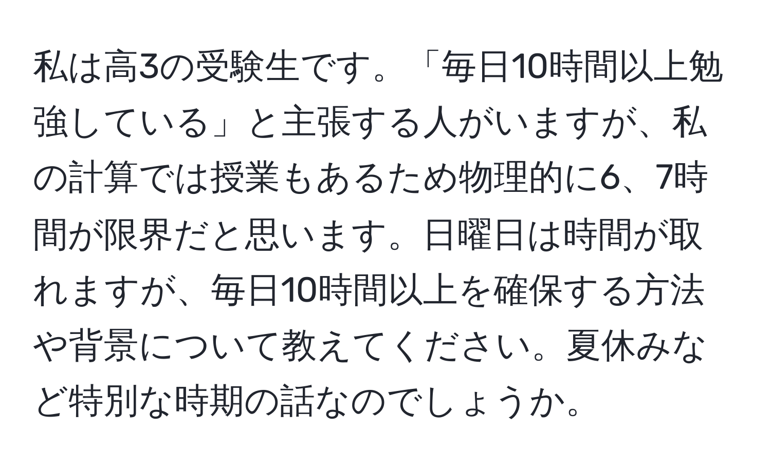 私は高3の受験生です。「毎日10時間以上勉強している」と主張する人がいますが、私の計算では授業もあるため物理的に6、7時間が限界だと思います。日曜日は時間が取れますが、毎日10時間以上を確保する方法や背景について教えてください。夏休みなど特別な時期の話なのでしょうか。