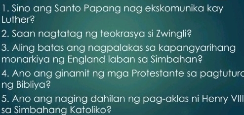 Sino ang Santo Papang nag ekskomunika kay 
Luther? 
2. Saan nagtatag ng teokrasya si Zwingli? 
3. Aling batas ang nagpalakas sa kapangyarihang 
monarkiya ng England laban sa Simbahan? 
4. Ano ang ginamit ng mga Protestante sa pagtutura 
ng Bibliya? 
5. Ano ang naging dahilan ng pag-aklas ni Henry VIII 
sa Simbahang Katoliko?