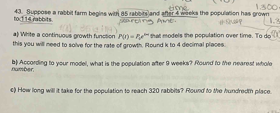 Suppose a rabbit farm begins with 85 rabbits and after 4 weeks the population has grown 
to 114 rabbits. 
a) Write a continuous growth function P(t)=P_0e^k that models the population over time. To do 
this you will need to solve for the rate of growth. Round k to 4 decimal places. 
b) According to your model, what is the population after 9 weeks? Round to the nearest whole 
number. 
c) How long will it take for the population to reach 320 rabbits? Round to the hundredth place.