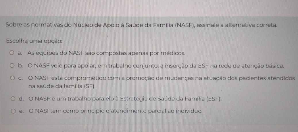 Sobre as normativas do Núcleo de Apoio à Saúde da Família (NASF), assinale a alternativa correta.
Escolha uma opção:
a. As equipes do NASF são compostas apenas por médicos.
b. O NASF veio para apoiar, em trabalho conjunto, a inserção da ESF na rede de atenção básica.
c. O NASF está comprometido com a promoção de mudanças na atuação dos pacientes atendidos
na saúde da família (SF).
d. O NASF é um trabalho paralelo à Estratégia de Saúde da Família (ESF).
e. O NASf tem como princípio o atendimento parcial ao indivíduo.