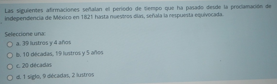 Las siguientes afirmaciones señalan el periodo de tiempo que ha pasado desde la proclamación de
independencia de México en 1821 hasta nuestros días, señala la respuesta equivocada.
Seleccione una:
a. 39 lustros y 4 años
b. 10 décadas, 19 lustros y 5 años
c. 20 décadas
d. 1 siglo, 9 décadas, 2 lustros