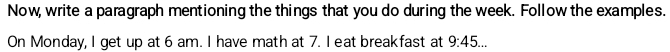 Now, write a paragraph mentioning the things that you do during the week. Follow the examples. 
On Monday, I get up at 6 am. I have math at 7. I eat breakfast at 9:45...