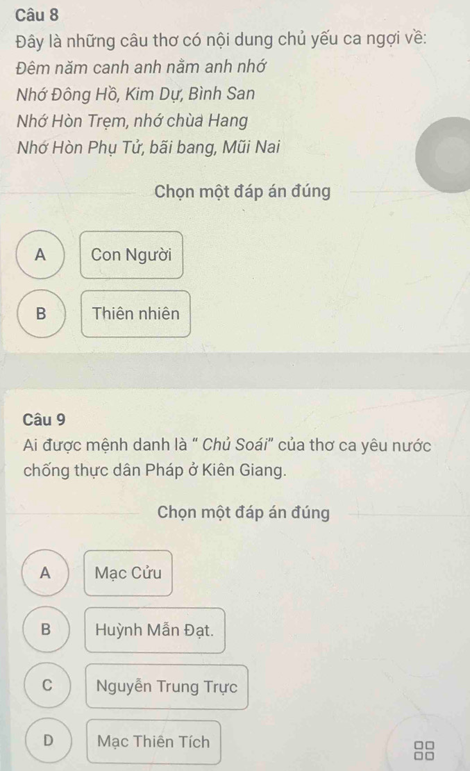 Đây là những câu thơ có nội dung chủ yếu ca ngợi về:
Đêm năm canh anh nằm anh nhớ
Nhớ Đông Hồ, Kim Dự, Bình San
Nhớ Hòn Trẹm, nhớ chùa Hang
Nhớ Hòn Phụ Tử, bãi bang, Mũi Nai
Chọn một đáp án đúng
A Con Người
B Thiên nhiên
Câu 9
Ai được mệnh danh là “ Chủ Soái" của thơ ca yêu nước
chống thực dân Pháp ở Kiên Giang.
Chọn một đáp án đúng
A Mạc Cửu
B Huỳnh Mẫn Đạt.
C Nguyễn Trung Trực
D Mạc Thiên Tích