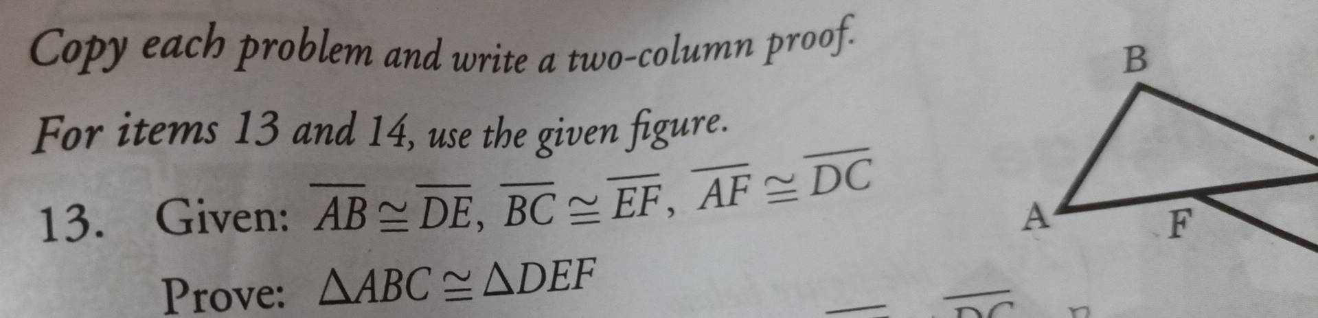 Copy each problem and write a two-column proof. 
For items 13 and 14, use the given figure. 
13. Given: overline AB≌ overline DE, overline BC≌ overline EF, overline AF≌ overline DC
Prove: △ ABC≌ △ DEF
_