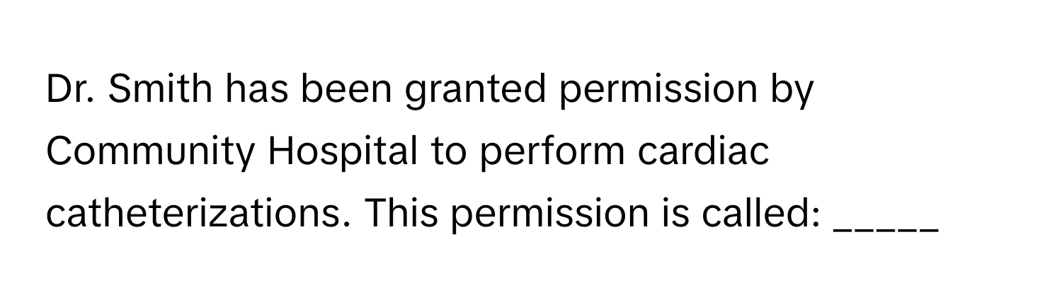 Dr. Smith has been granted permission by Community Hospital to perform cardiac catheterizations. This permission is called: _____