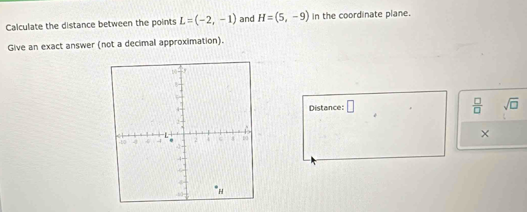 Calculate the distance between the points L=(-2,-1) and H=(5,-9) In the coordinate plane. 
Give an exact answer (not a decimal approximation). 
Distance: □  □ /□   sqrt(□ ) 
×