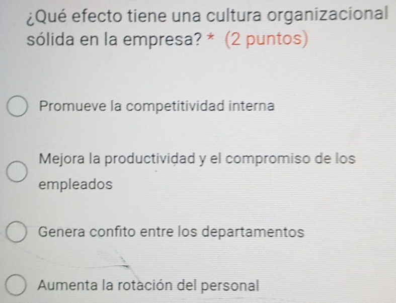 ¿Qué efecto tiene una cultura organizacional
sólida en la empresa? * (2 puntos)
Promueve la competitividad interna
Mejora la productividad y el compromiso de los
empleados
Genera confito entre los departamentos
Aumenta la rotación del personal