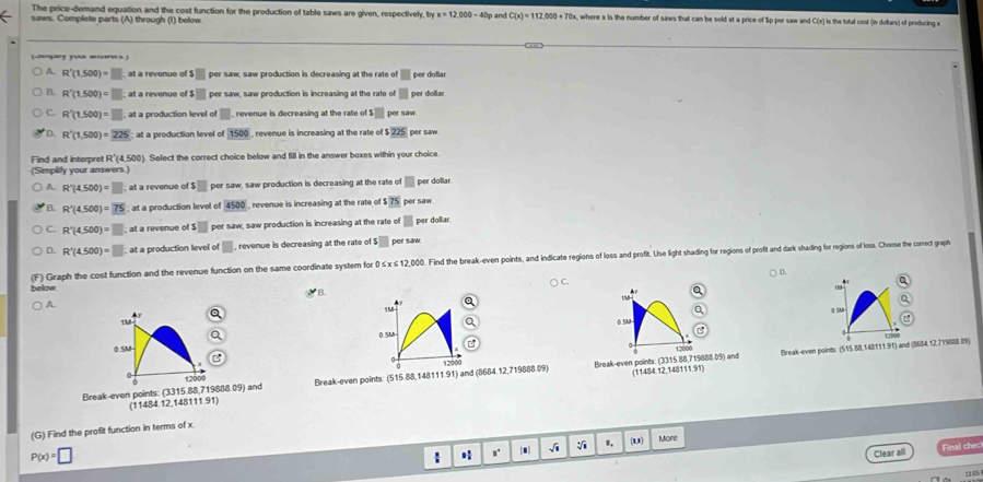 The price-demand equation and the cost function for the production of table saws are given, respectively, by x=12.000-40
saws. Complete parts (A) through (1) below p and C(x)=112,000+70x , where x is the number of saws that can be sold at a price of $p per saw and C(x) is the total cost (in dollars) of producing x
(you )
A. R'(1.500)=□ at a revenue of ! s□ per saw, saw production is decreasing at the rate of □ per dollar 
B. R'(1,500)=□; at a revenue of$□ per saw, saw production is increasing at the rate of □ per dollar
C. R'(1,500)=□; at a production level of □ , revenue is decreasing at the rate o s□ per saw
D. R'(1,500)=225 at a production level of 1500 , revenue is increasing at the rate o $225 per saw
Find and interpret R'(4,500) Select the correct choice below and fill in the answer boxes within your choice.
(Simplify your answers.)
A. R'(4,500)=□; at a revenue o s□ per saw, saw production is decreasing at the rate of □ per dollar.
B. R'(4,500)=75; at a production level of 4500 , revenue is increasing at the rate o $75 per saw
C. R'(4(4,500)=□ at a revenue of s□ per saw, saw production is increasing at the rate of □ per dollar
D. R'(4,500)=□ at a production level of□ , revenue is decreasing at the rate e A$□ per saw
Graph the cost function and the revenue function on the same cordinate system for 0 ≤ × ≤ 12,000. Find the break-even points, and indicate regions of loss and profit. Use light shading for rogions of profit and dark shading for regions of loss. Choese the coect graph
C.  D.
a
How
B.
t/u
A.
Q
a 1 M
1M 0 SM
0.5M
0 SM

12000 Break-even points: (515.88,148111.91) and (8684.12,719888.09)
0 12000
Break-even points: (3315.88,719888.09) and Break-even points: (515.88,148111.91) and (8684.12,719888.09) 12000 Break-even points: (3315.88,719888.09) and (11484.12,148111.91)
(11484.12,148111.91)
(G) Find the profit function in terms of x.
P(x)=□ (1,1) More
 H
、i
Clear all Final chec