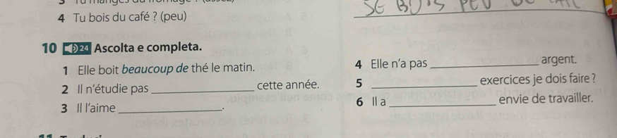 Tu bois du café ? (peu) 
_ 
10 02 Ascolta e completa. 
1 Elle boit beaucoup de thé le matin. 4 Elle n'a pas_ argent. 
2 Il n'étudie pas _cette année. 5 _exercices je dois faire ? 
3 Il l'aime_ 6 Ⅱa _envie de travailler. 
.