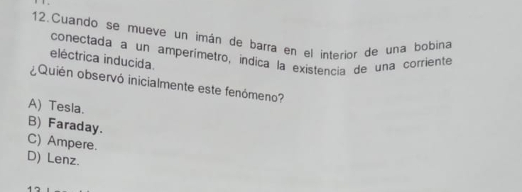 Cuando se mueve un imán de barra en el interior de una bobina
conectada a un amperímetró, indica la existencia de una corriente
eléctrica inducida.
¿Quién observó inicialmente este fenómeno?
A) Tesla.
B) Faraday.
C) Ampere.
D) Lenz.