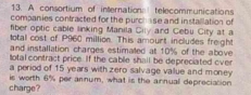 A consortium of internation telecommunications 
companies contracted for the purch sse and installation of 
fiber optic cable linking Manila Cily ard Cebu City at a 
total cost of P960 million. This amourt includes freight 
and installation charges estimated at 10% of the above 
total contract price. If the cable shall be depreciated over 
a period of 15 years with zero salvage vallue and money 
charge? is worth 6% per annum, what is the annuall depreciation