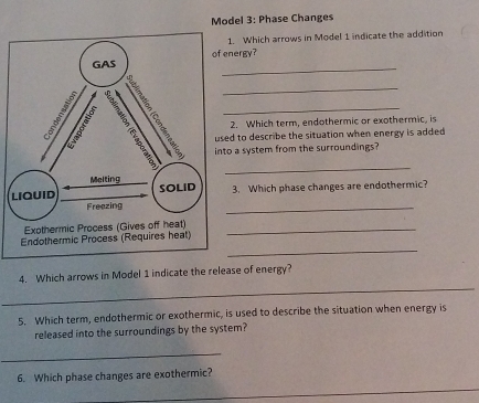 Model 3: Phase Changes 
1. Which arrows in Model 1 indicate the addition 
_ 
energy? 
_ 
2. Which term, endothermic or exothermic, is 
_ 
to a system from the surroundings? 
sed to describe the situation when energy is added 
3. Which phase changes are endothermic? 
_ 
_ 
_ 
Endothermic Process (Requires heat) 
_ 
4. Which arrows in Model 1 indicate the release of energy? 
5. Which term, endothermic or exothermic, is used to describe the situation when energy is 
released into the surroundings by the system? 
_ 
6. Which phase changes are exothermic?