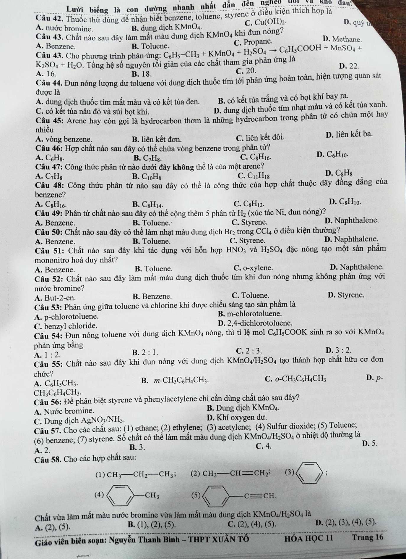 Lười biếng là con đường nhanh nhất dẫn đến nghệo đời Va kno dau!
Câu 42. Thuốc thử dùng để nhận biết benzene, toluene, styrene ở điều kiện thích hợp là
A. nước bromine. B. dung dịch KMnO₄
C. Cu(OH)_2. D. q uy th
Câu 43. Chất nào sau đây làm mất màu dung dịch K MnO_4 khi đun nóng? D. Methane
A. Benzene. B. Toluene. C. Propane.
Câu 43. Cho phương trình phản ứng: C_6H_5-CH_3+KMnO_4+H_2SO_4to C_6H_5COOH+MnSO_4+ D. 22.
K_2SO_4+H_2O 0. Tổng hệ số nguyên tối giản của các chất tham gia phản ứng là
A. 16. B. 18. C. 20.
Câu 44. Đun nóng lượng dư toluene với dung dịch thuốc tím tới phản ứng hoàn toàn, hiện tượng quan sát
được là
A. dung dịch thuốc tím mất màu và có kết tủa đen. B. có kết tủa trắng và có bọt khí bay ra.
C. có kết tủa nâu đỏ và sủi bọt khí.
D. dung dịch thuốc tím nhạt màu và có kết tủa xanh.
Câu 45: Arene hay còn gọi là hydrocarbon thơm là những hydrocarbon trong phân tử có chứa một hay
nhiều
A. vòng benzene. B. liên kết đơn. C. liên kết đôi. D. liên kết ba.
Câu 46: Hợp chất nào sau đây có thể chứa vòng benzene trong phân tử?
A. C_61 Hg. B. C_7H_8. C. C_8H_16.
D. C_6H_10.
Câu 47: : Công thức phân tử nào dưới đây không thể là của một arene?
A. C_7H_8 B. C_10H_8 C. C_11H_18
D. C_8H_8
Câu 48: Công thức phân tử nào sau đây có thể là công thức của hợp chất thuộc dãy đồng đẳng của
benzene?
A. C_8H 16. B. C_8H_14. C. C_8H_12.
D. C_8H_10.
Câu 49: Phân tử chất nào sau đây có thể cộng thêm 5 phân tử H_2 (xúc tác Ni, đun nóng)?
A. Benzene. B. Toluene. C. Styrene. D. Naphthalene.
Câu 50: Chất nào sau đây có thể làm nhạt màu dung dịch Br₂ trong CCl_4 ở điều kiện thường?
A. Benzene. B. Toluene. C. Styrene. D. Naphthalene.
Câu 51: Chất nào sau đây khi tác dụng với hỗn hợp HNO_3 và H_2SO_4 đặc nóng tạo một sản phẩm
mononitro hoá duy nhất?
A. Benzene. B. Toluene. C. o-xylene. D. Naphthalene.
Câu 52: Chất nào sau đây làm mất màu dung dịch thuốc tím khi đun nóng nhưng không phản ứng với
nước bromine?
A. But-2-en. B. Benzene. C. Toluene. D. Styrene.
Câu 53: Phản ứng giữa toluene và chlorine khi được chiếu sáng tạo sản phẩm là
A. p-chlorotoluene.
B. m-chlorotoluene.
C. benzyl chloride.
D. 2,4-dichlorotoluene.
Câu 54: Đun nóng toluene với dung dịch KMnO_4 nóng, thì tiỉ lệ mol C_6H_5COOK C sinh ra so với KMnO₄
phản ứng bằng
C.
D.
A. 1:2.
B. 2:1. 2:3. 3:2.
Câu 55: Chất nào sau đây khi đun nóng với dung dịch KMn0 O_4/H_2SO_4 tạo thành hợp chất hữu cơ đơn
chức?
A. C_6H_5CH_3.
B. m-CH_3C_6H_4CH_3. C. o-CH_3C_6H_4CH_3 D. p-
CH_3C_6H_4CH_3.
Câu 56: Để phân biệt styrene và phenylacetylene chi cần dùng chất nào sau đây?
A. Nước bromine. B. Dung dịch KMnO_4.
C. Dung dịch AgNO_3/NH_3.
D. Khí oxygen dư.
Câu 57. Cho các chất sau: (1) ethane; (2) ethylene; (3) acetylene; (4) Sulfur dioxide; (5) Toluene;
(6) benzene; (7) styrene. Số chất có thể làm mất màu dung dịch KMnO_4/H_2SO_4 ở nhiệt độ thường là
B. 3.
A. 2. C. 4.
D. 5.
Câu 58. Cho các hợp chất sau:
(1) CH_3-CH_2-CH_3; (2) CH_3-CH=CH_2; (3) sqrt(^-);
(4) ^->-CH_3 (5)
Chất vừa làm mất màu nước bromine vừa làm mất màu dung dịch KMnO_4/H_2SO_4la
C. (2) ,(4),(5).
A. (2), (5). B. (1),(2),(5). D. (2), (3), (4), (5).
Giáo viên biên soạn: Nguyễn Thanh Bình - THPT XUÂN TÔ hóa học 11 Trang 16