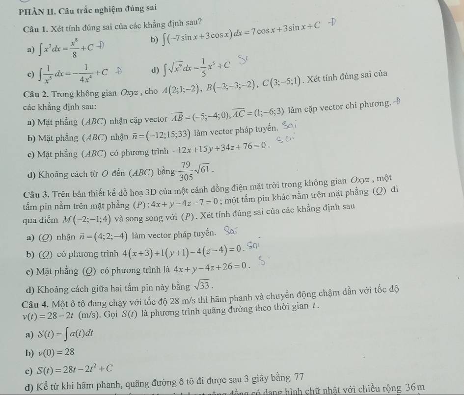 PHÀN II. Câu trắc nghiệm đúng sai
Câu 1. Xét tính đúng sai của các khẳng định sau? ∈t (-7sin x+3cos x)dx=7cos x+3sin x+C
a) ∫x'dx=÷+C→D b)
c) ∈t  1/x^5 dx=- 1/4x^4 +C d) ∈t sqrt(x^9)dx= 1/5 x^5+C
Câu 2. Trong không gian Oxyz , cho A(2;1;-2),B(-3;-3;-2),C(3;-5;1). Xét tính đúng sai của
các khẳng định sau:
a) Mặt phẳng (ABC) nhận cặp vector overline AB=(-5;-4;0),overline AC=(1;-6;3) làm cặp vector chỉ phương.
b) Mặt phẳng (ABC) nhận vector n=(-12;15;33) làm vector pháp tuyến.
c) Mặt phẳng (ABC) có phương trình -12x+15y+34z+76=0.
d) Khoảng cách từ O đến (ABC) bằng  79/305 sqrt(61).
Câu 3. Trên bản thiết kế đồ hoạ 3D của một cánh đồng điện mặt trời trong không gian Oxyz , một
tẩm pin nằm trên mặt phẳng (P): 4x+y-4z-7=0; một tấm pin khác nằm trên mặt phẳng (Q) đi
qua điểm M(-2;-1;4) và song song với (P). Xét tính đúng sai của các khẳng định sau
a) (Q) nhận overline n=(4;2;-4) làm vector pháp tuyến.
b) (Q) có phương trình 4(x+3)+1(y+1)-4(z-4)=0
c) Mặt phẳng (Q) có phương trình là 4x+y-4z+26=0.
d) Khoảng cách giữa hai tấm pin này bằng sqrt(33).
Câu 4. Một ô tô đang chạy với tốc độ 28 m/s thì hãm phanh và chuyển động chậm dần với tốc độ
v(t)=28-2t(m/s). Gọi S(t) là phương trình quãng đường theo thời gian 1 .
a) S(t)=∈t a(t)dt
b) v(0)=28
c) S(t)=28t-2t^2+C
d) Kể từ khi hãm phanh, quãng đường ô tô đi được sau 3 giây bằng 77
cồng có dang hình chữ nhật với chiều rộng 36m