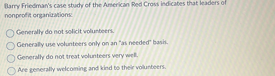 Barry Friedman's case study of the American Red Cross indicates that leaders of
nonprofit organizations:
Generally do not solicit volunteers.
Generally use volunteers only on an "as needed" basis.
Generally do not treat volunteers very well.
Are generally welcoming and kind to their volunteers.