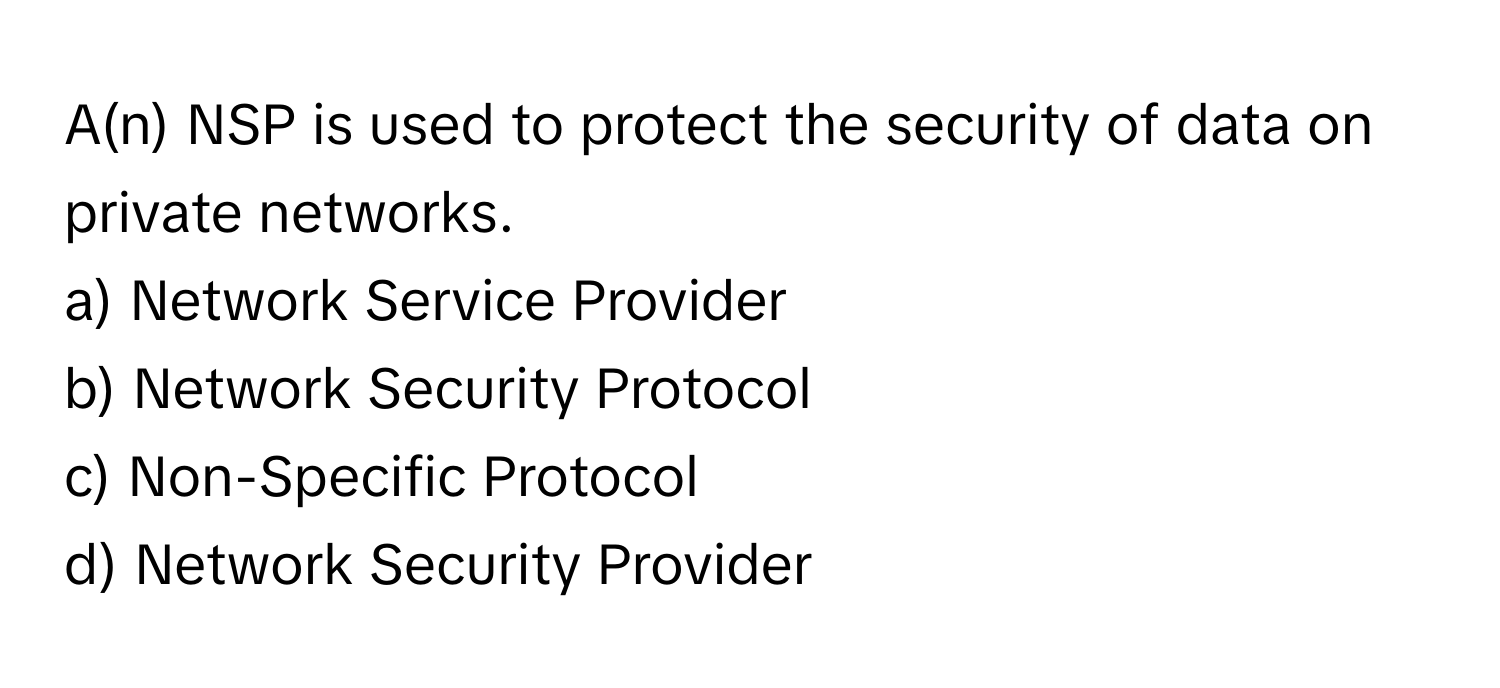 A(n) NSP is used to protect the security of data on private networks. 

a) Network Service Provider 
b) Network Security Protocol 
c) Non-Specific Protocol 
d) Network Security Provider