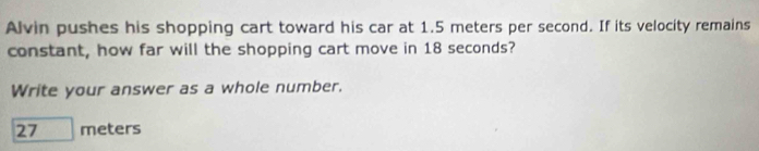 Alvin pushes his shopping cart toward his car at 1.5 meters per second. If its velocity remains 
constant, how far will the shopping cart move in 18 seconds? 
Write your answer as a whole number.
27 meters