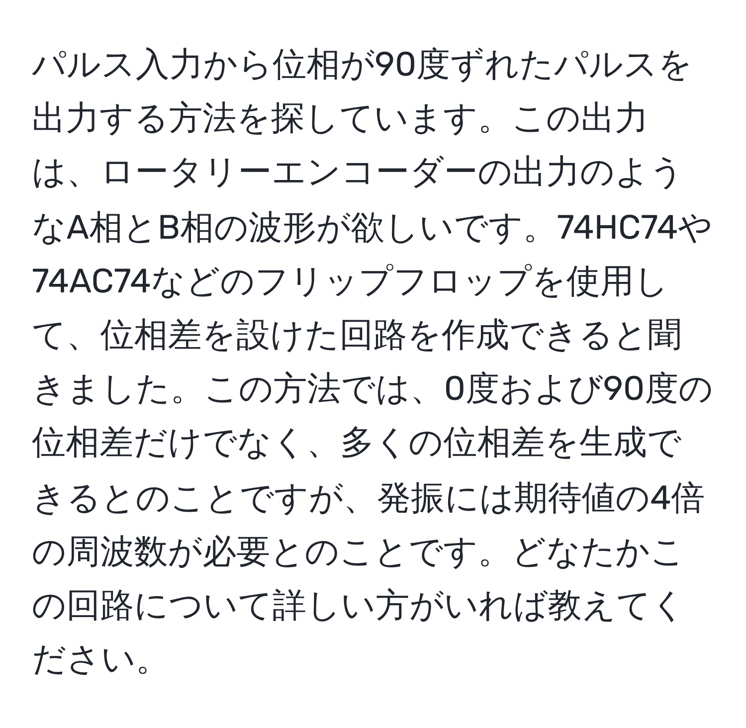 パルス入力から位相が90度ずれたパルスを出力する方法を探しています。この出力は、ロータリーエンコーダーの出力のようなA相とB相の波形が欲しいです。74HC74や74AC74などのフリップフロップを使用して、位相差を設けた回路を作成できると聞きました。この方法では、0度および90度の位相差だけでなく、多くの位相差を生成できるとのことですが、発振には期待値の4倍の周波数が必要とのことです。どなたかこの回路について詳しい方がいれば教えてください。