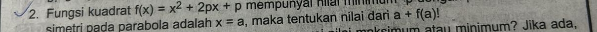 Fungsi kuadrat f(x)=x^2+2px+p mempunyar nar minimum 
simetri pada parabola adalah x=a , maka tentukan nilai dari a+f(a)!
rsim um atau minimum? Jika ada,