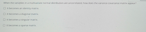 When the variables in a multivariate normal distribution are uncorrelated, how does the variance-covariance matrix appear?
It becomes an identity matrix.
It becomes a diagonal matrix.
It becomes a singular matrix.
It becomes a sparse matrix.