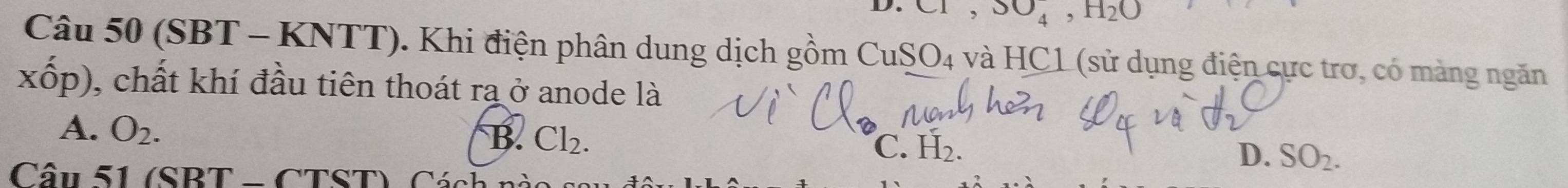 C1, 3O_4, H_2O
Câu 50 (SBT - KNTT). Khi điện phân dung dịch gồm CuSO4 và HC1 (sử dụng điện cực trơ, có màng ngăn
xhat op) ), chất khí đầu tiên thoát ra ở anode là
A. O_2.
B. Cl_2.
C. H_2.
D. SO_2. 
Câu 51 (SBT - C) TST) Cách nà