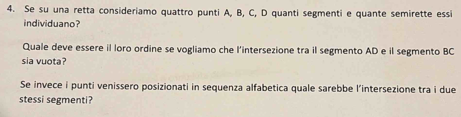 Se su una retta consideriamo quattro punti A, B, C, D quanti segmenti e quante semirette essi 
individuano? 
Quale deve essere il loro ordine se vogliamo che l’intersezione tra il segmento AD e il segmento BC
sia vuota? 
Se invece i punti venissero posizionati in sequenza alfabetica quale sarebbe l’intersezione tra i due 
stessi segmenti?