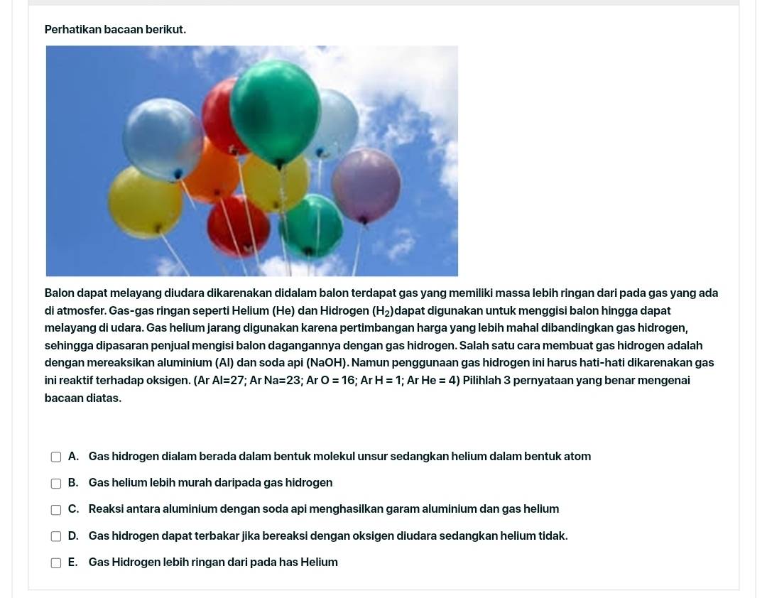 Perhatikan bacaan berikut.
Balon dapat melayang diudara dikarenakan didalam balon terdapat gas yang memiliki massa lebih ringan dari pada gas yang ada
di atmosfer. Gas-gas ringan seperti Helium (He) dan Hidrogen (H_2) dapat digunakan untuk menggisi balon hingga dapat
melayang di udara. Gas helium jarang digunakan karena pertimbangan harga yang lebih mahal dibandingkan gas hidrogen,
sehingga dipasaran penjual mengisi balon dagangannya dengan gas hidrogen. Salah satu cara membuat gas hidrogen adalah
dengan mereaksikan aluminium (Al) dan soda api (NaOH). Namun penggunaan gas hidrogen ini harus hati-hati dikarenakan gas
ini reaktif terhadap oksigen. (Ar Al=27; ArNa=23; ArO=16; ArH=1; Ar He=4) Pilihlah 3 pernyataan yang benar mengenai
bacaan diatas.
A. Gas hidrogen dialam berada dalam bentuk molekul unsur sedangkan helium dalam bentuk atom
B. Gas helium lebih murah daripada gas hidrogen
C. Reaksi antara aluminium dengan soda api menghasilkan garam aluminium dan gas helium
D. Gas hidrogen dapat terbakar jika bereaksi dengan oksigen diudara sedangkan helium tidak.
E. Gas Hidrogen lebih ringan dari pada has Helium