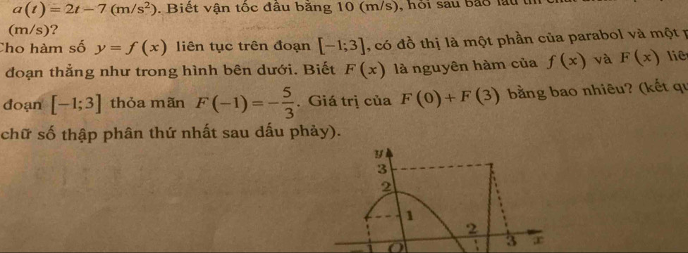 a(t)=2t-7(m/s^2). Biết vận tốc đầu bằng 10 (m/s), hỏi sau bảo lầu th 
(m/s)? 
Cho hàm số y=f(x) liên tục trên đoạn [-1;3] , có đồ thị là một phần của parabol và một p 
đoạn thẳng như trong hình bên dưới. Biết F(x) là nguyên hàm của f(x) và F(x) liê 
đoạn [-1;3] thỏa mãn F(-1)=- 5/3 . Giá trị của F(0)+F(3) bằng bao nhiêu? (kết qu 
chữ số thập phân thứ nhất sau dấu phảy).
y
3
2
1
2
o
3 ,