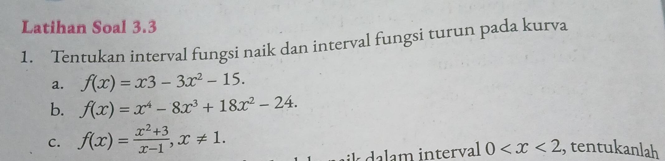 Latihan Soal 3.3
1. Tentukan interval fungsi naik dan interval fungsi turun pada kurva
a. f(x)=x3-3x^2-15.
b. f(x)=x^4-8x^3+18x^2-24.
C. f(x)= (x^2+3)/x-1 , x!= 1. 
aik a lam interval 0 , tentukanlah