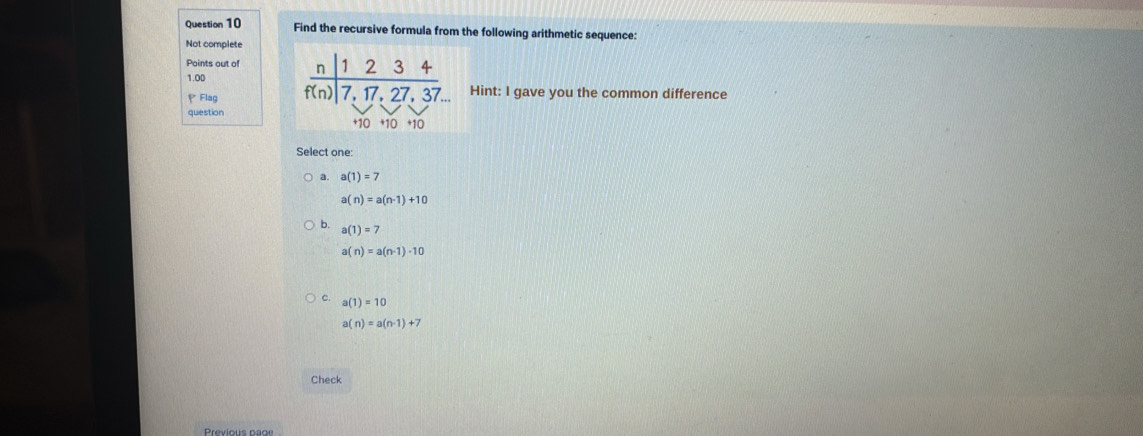 Find the recursive formula from the following arithmetic sequence:
Not complete
Points out of 
1.0D int: I gave you the common difference
P Flag
question
Select one:
a. a(1)=7
a(n)=a(n-1)+10
b. a(1)=7
a(n)=a(n-1)-10
c. a(1)=10
a(n)=a(n-1)+7
Check
Previous page