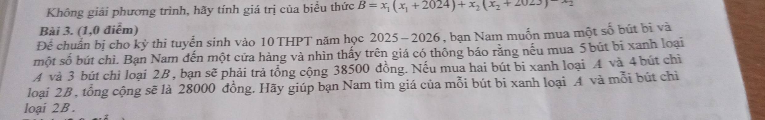 Không giải phương trình, hãy tính giá trị của biểu thức B=x_1(x_1+2024)+x_2(x_2+2023)-x_2
Bài 3. (1,0 điểm) 
Để chuẩn bị cho kỳ thi tuyển sinh vào 10 THPT năm học 2025-2026, bạn Nam muốn mua một số bút bi và 
một số bút chì. Bạn Nam đến một cửa hàng và nhìn thấy trên giá có thông báo rằng nếu mua 5 bút bi xanh loại 
A và 3 bút chì loại 2B, bạn sẽ phải trả tổng cộng 38500 đồng. Nếu mua hai bút bi xanh loại A và 4 bút chì 
loại 2B , tổng cộng sẽ là 28000 đồng. Hãy giúp bạn Nam tìm giá của mỗi bút bi xanh loại A và mỗi bút chỉ 
loại 2B.