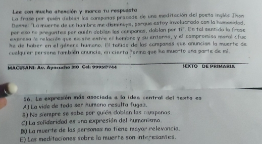 Lee con mucha atención y marca tu respuésta
La frase por quién doblan las camponas procede de una meditación del poeto inglés Jhon
Donne: "La muerte de un hombre me disminuye, porque estoy involucrado con la humanidad
por eso no preguntes por quién doblan las campanas, doblan por 11°. En tal sentido la frase
expresa la relación que existe entre el hombre y su entorno, y el compromiso moral ¿fue
ha de haber en el género humano. El tañido de las campanas que anuncian la muerte de
cualquier persona también anuncia, en cierta forma que ha muerto una parte de mí.
MACUSANI: Av. Ayacucho 310 Cel: 999517744 SEXTO DE PRIMARIA
16. La expresión más asociada a la idea central del texto es
A) La vida de todo ser humano resulta fugaz.
B) No siempre se sabe por quién doblan las campanas.
C) La solidaridad es una expresión del humanismo.
( La muerte de las personas no tiene mayor relevancia.
E) Las meditaciones sobre la muerte son interesantes.