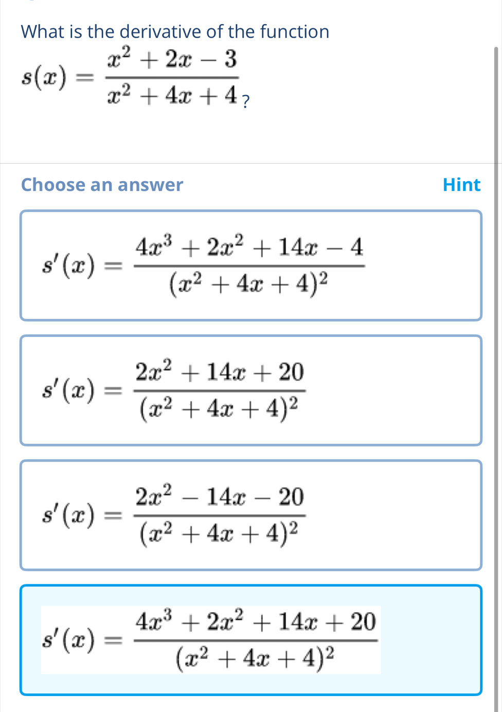 What is the derivative of the function
s(x)= (x^2+2x-3)/x^2+4x+4 
Choose an answer Hint
s'(x)=frac 4x^3+2x^2+14x-4(x^2+4x+4)^2
s'(x)=frac 2x^2+14x+20(x^2+4x+4)^2
s'(x)=frac 2x^2-14x-20(x^2+4x+4)^2
s'(x)=frac 4x^3+2x^2+14x+20(x^2+4x+4)^2